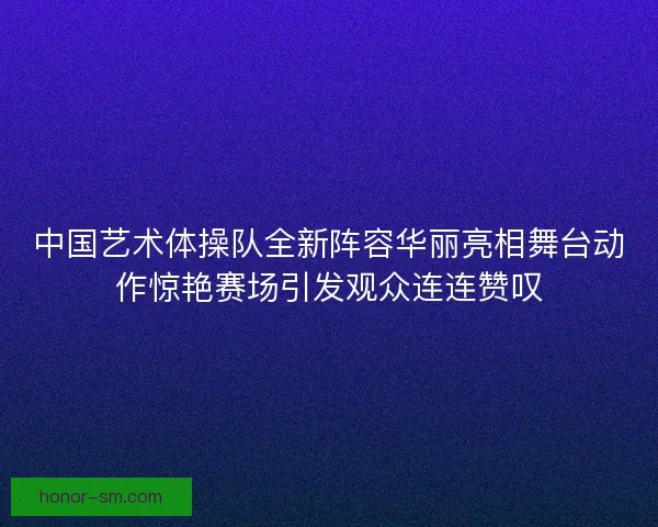 中国艺术体操队全新阵容华丽亮相舞台动作惊艳赛场引发观众连连赞叹