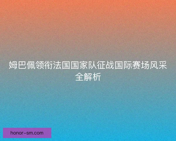 姆巴佩领衔法国国家队征战国际赛场风采全解析 姆巴佩领衔法国国家队征战国际赛场风采全解析