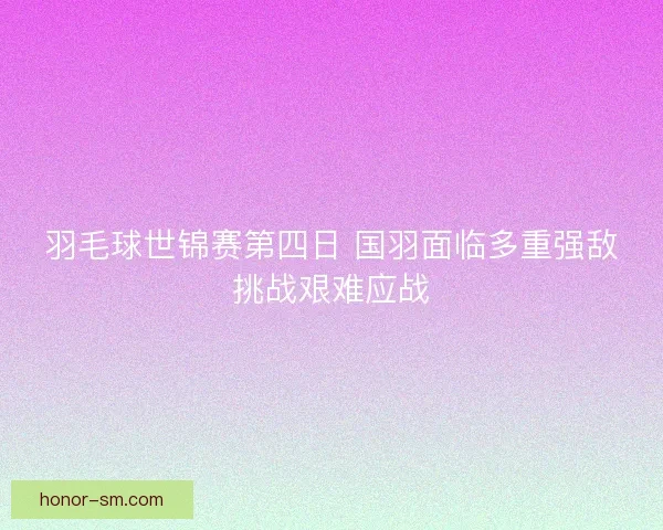 羽毛球世锦赛第四日 国羽面临多重强敌挑战艰难应战 羽毛球世锦赛第四日 国羽面临多重强敌挑战艰难应战