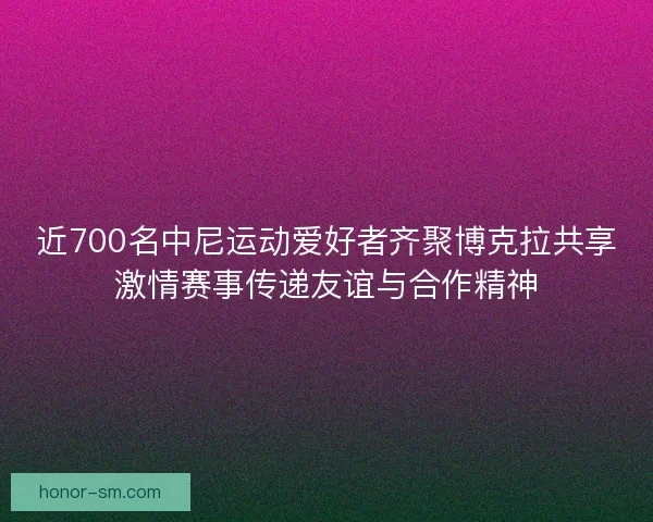 近700名中尼运动爱好者齐聚博克拉共享激情赛事传递友谊与合作精神 近700名中尼运动爱好者齐聚博克拉共享激情赛事传递友谊与合作精神