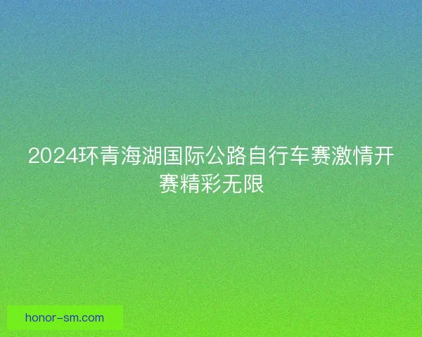2024环青海湖国际公路自行车赛激情开赛精彩无限