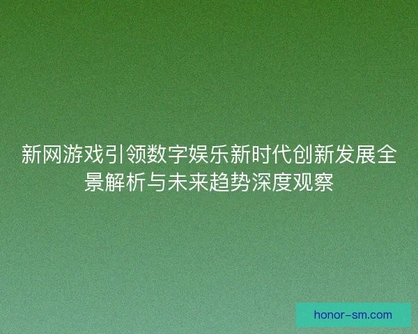 新网游戏引领数字娱乐新时代创新发展全景解析与未来趋势深度观察