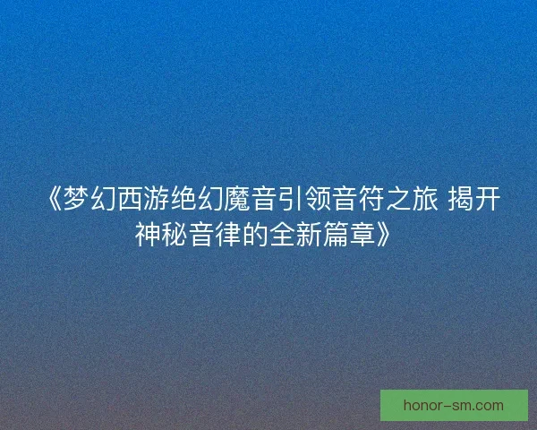 《梦幻西游绝幻魔音引领音符之旅 揭开神秘音律的全新篇章》