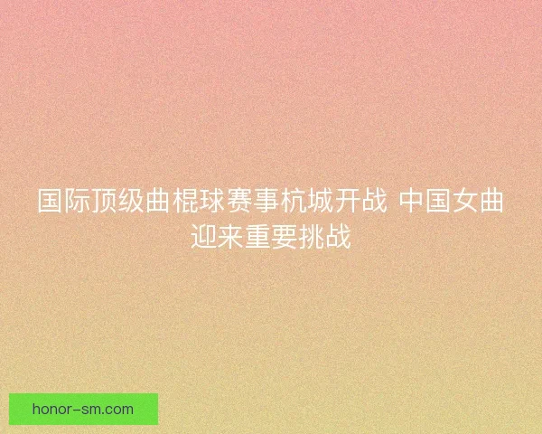 国际顶级曲棍球赛事杭城开战 中国女曲迎来重要挑战