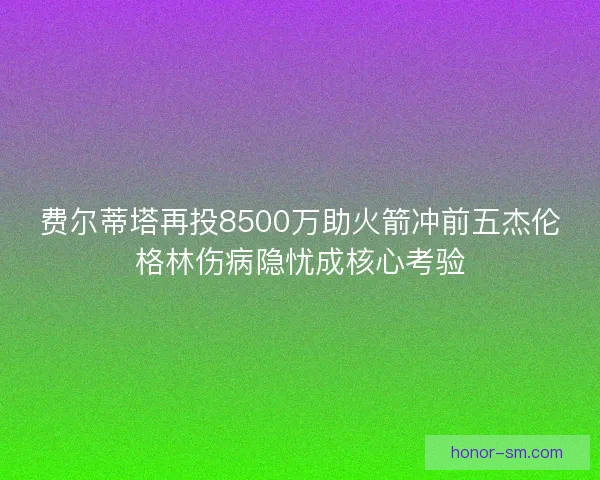 费尔蒂塔再投8500万助火箭冲前五杰伦格林伤病隐忧成核心考验