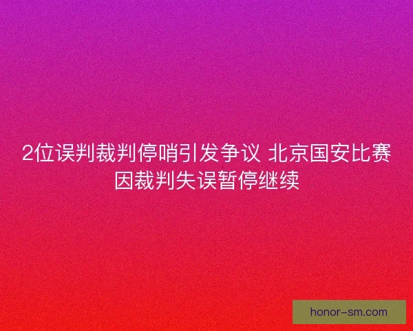2位误判裁判停哨引发争议 北京国安比赛因裁判失误暂停继续