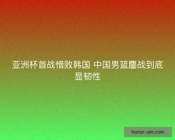亚洲杯首战惜败韩国 中国男篮鏖战到底显韧性