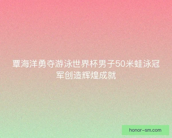 覃海洋勇夺游泳世界杯男子50米蛙泳冠军创造辉煌成就 覃海洋勇夺游泳世界杯男子50米蛙泳冠军创造辉煌成就