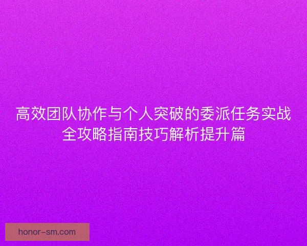 高效团队协作与个人突破的委派任务实战全攻略指南技巧解析提升篇 高效团队协作与个人突破的委派任务实战全攻略指南技巧解析提升篇