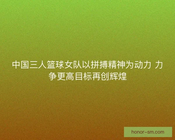 中国三人篮球女队以拼搏精神为动力 力争更高目标再创辉煌