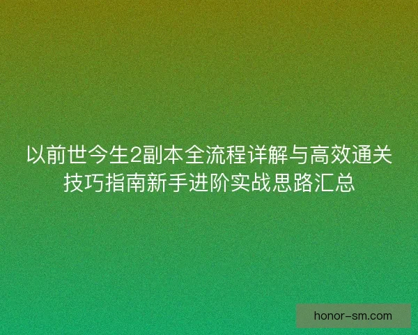以前世今生2副本全流程详解与高效通关技巧指南新手进阶实战思路汇总 以前世今生2副本全流程详解与高效通关技巧指南新手进阶实战思路汇总