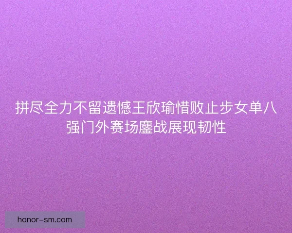 拼尽全力不留遗憾王欣瑜惜败止步女单八强门外赛场鏖战展现韧性 拼尽全力不留遗憾王欣瑜惜败止步女单八强门外赛场鏖战展现韧性