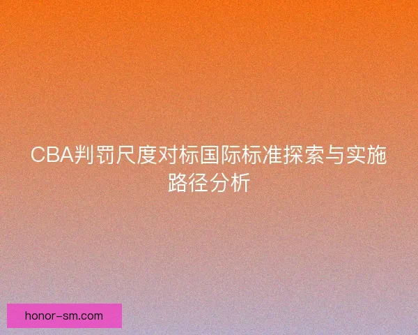 CBA判罚尺度对标国际标准探索与实施路径分析 CBA判罚尺度对标国际标准探索与实施路径分析