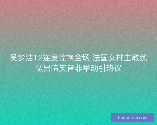 吴梦洁12连发惊艳全场 法国女排主教练做出啼笑皆非举动引热议