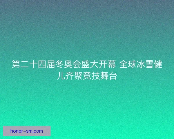 第二十四届冬奥会盛大开幕 全球冰雪健儿齐聚竞技舞台 第二十四届冬奥会盛大开幕 全球冰雪健儿齐聚竞技舞台