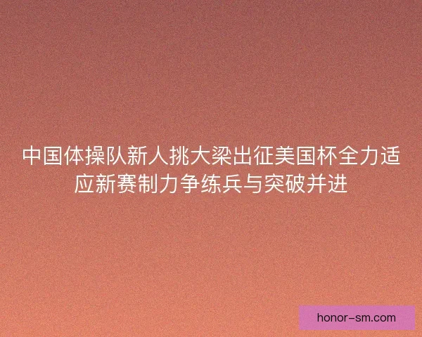 中国体操队新人挑大梁出征美国杯全力适应新赛制力争练兵与突破并进 中国体操队新人挑大梁出征美国杯全力适应新赛制力争练兵与突破并进