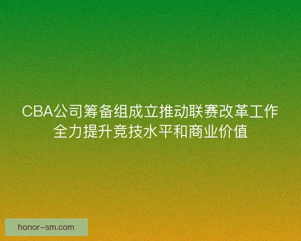 CBA公司筹备组成立推动联赛改革工作全力提升竞技水平和商业价值