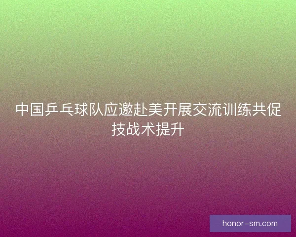 中国乒乓球队应邀赴美开展交流训练共促技战术提升