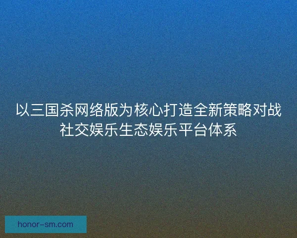 以三国杀网络版为核心打造全新策略对战社交娱乐生态娱乐平台体系 以三国杀网络版为核心打造全新策略对战社交娱乐生态娱乐平台体系