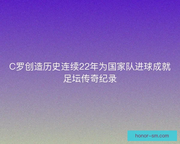 C罗创造历史连续22年为国家队进球成就足坛传奇纪录