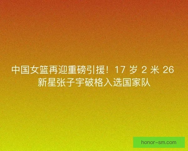 中国女篮再迎重磅引援！17 岁 2 米 26 新星张子宇破格入选国家队